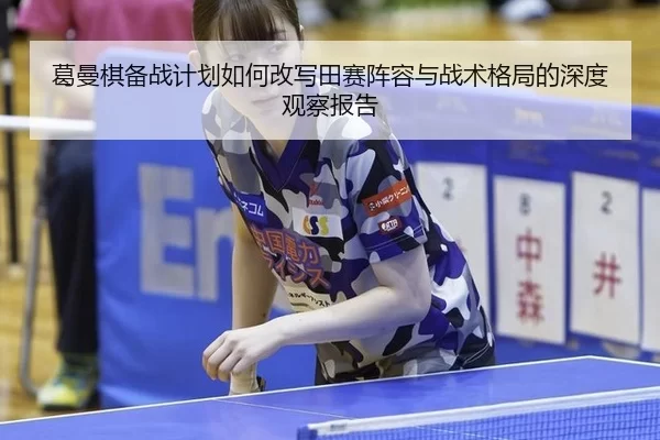 葛曼棋备战计划如何改写田赛阵容与战术格局的深度观察报告