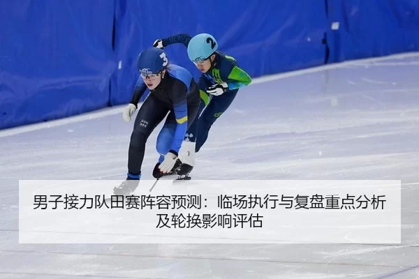 男子接力队田赛阵容预测：临场执行与复盘重点分析及轮换影响评估