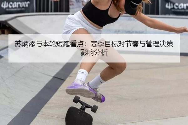 苏炳添与本轮短跑看点：赛季目标对节奏与管理决策影响分析