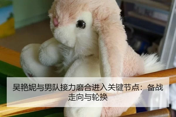 吴艳妮与男队接力磨合进入关键节点：备战走向与轮换